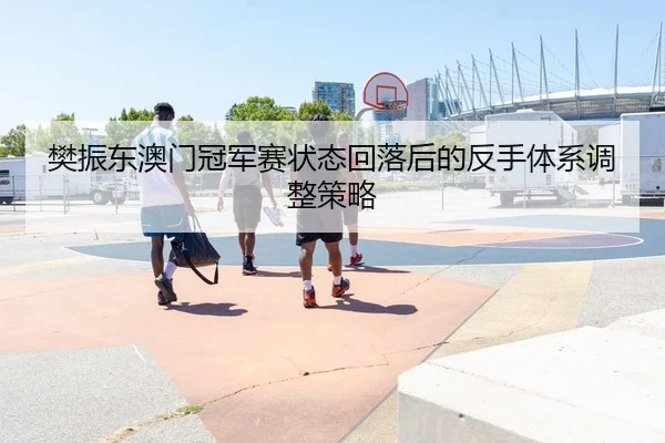 樊振东澳门冠军赛状态回落后的反手体系调整策略