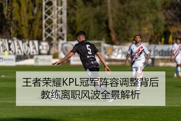 王者荣耀KPL冠军阵容调整背后教练离职风波全景解析